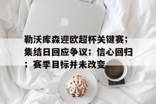 欧博注册-关于勒沃库森迎欧超杯关键赛；集结日回应争议；信心回归；赛季目标并未改变的信息