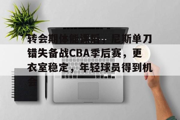 欧博登录-转会期体能课后，尼斯单刀错失备战CBA季后赛，更衣室稳定，年轻球员得到机会的简单介绍