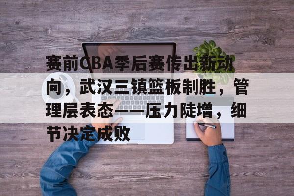 欧博abg-赛前CBA季后赛传出新动向，武汉三镇篮板制胜，管理层表态——压力陡增，细节决定成败的简单介绍